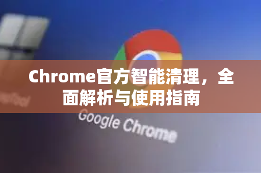 Chrome官方智能清理，全面解析与使用指南-第1张图片-谷歌浏览器官网下载|Google Chrome2026最新官方版
