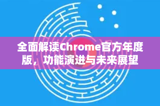 全面解读Chrome官方年度版，功能演进与未来展望-第1张图片-谷歌浏览器官网下载|Google Chrome2026最新官方版