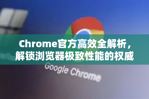 Chrome官方高效全解析，解锁浏览器极致性能的权威指南