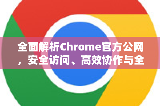 全面解析Chrome官方公网，安全访问、高效协作与全球服务网络