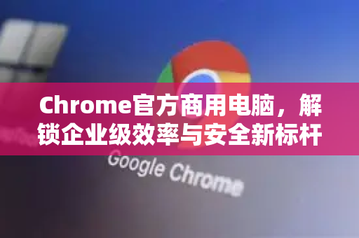 Chrome官方商用电脑，解锁企业级效率与安全新标杆