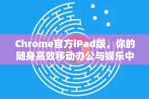 Chrome官方iPad版，你的随身高效移动办公与娱乐中心
