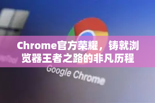 Chrome官方荣耀，铸就浏览器王者之路的非凡历程