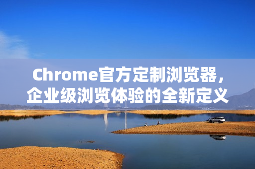Chrome官方定制浏览器，企业级浏览体验的全新定义-第1张图片-谷歌浏览器官网下载|Google Chrome2026最新官方版