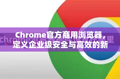 Chrome官方商用浏览器，定义企业级安全与高效的新标准