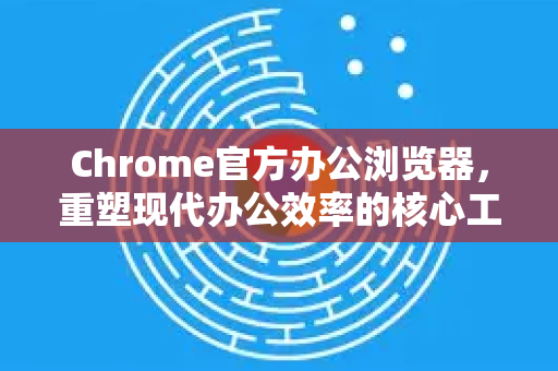 Chrome官方办公浏览器，重塑现代办公效率的核心工具