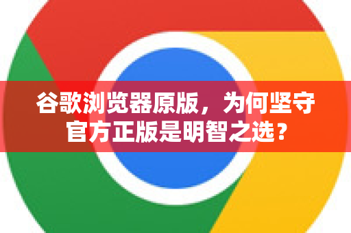 谷歌浏览器原版，为何坚守官方正版是明智之选？