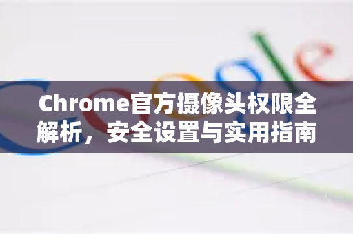 Chrome官方摄像头权限全解析，安全设置与实用指南-第1张图片-谷歌浏览器官网下载|Google Chrome2026最新官方版
