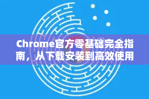 Chrome官方零基础完全指南，从下载安装到高效使用的完整教程