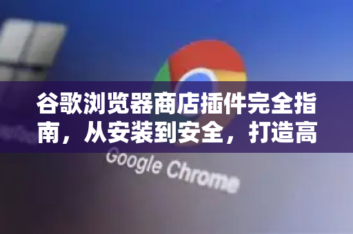 谷歌浏览器商店插件完全指南，从安装到安全，打造高效浏览体验
