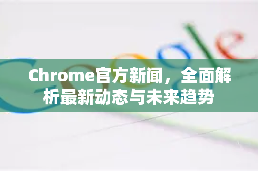 Chrome官方新闻，全面解析最新动态与未来趋势