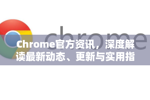 Chrome官方资讯，深度解读最新动态、更新与实用指南