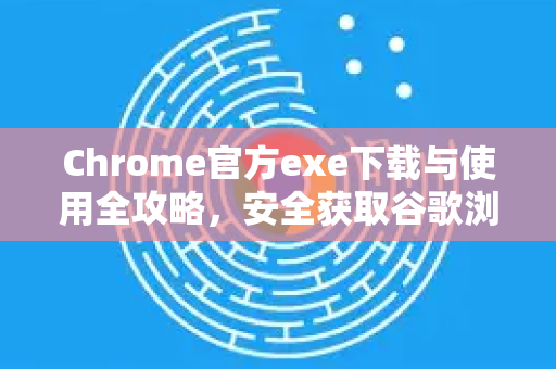 Chrome官方exe下载与使用全攻略，安全获取谷歌浏览器官网版本