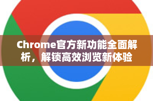 Chrome官方新功能全面解析，解锁高效浏览新体验