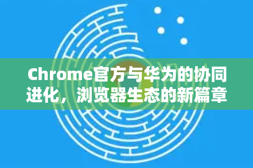 Chrome官方与华为的协同进化，浏览器生态的新篇章