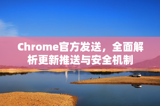 Chrome官方发送，全面解析更新推送与安全机制