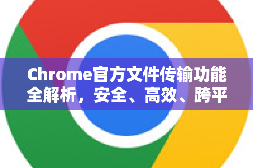 Chrome官方文件传输功能全解析，安全、高效、跨平台的共享之道