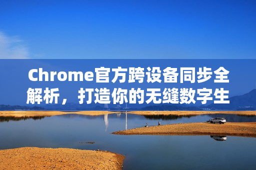 Chrome官方跨设备同步全解析，打造你的无缝数字生活