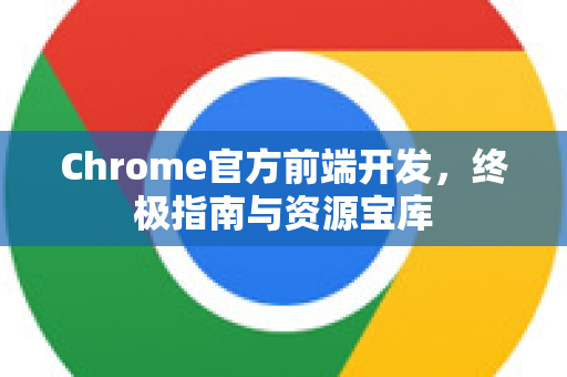 Chrome官方前端开发，终极指南与资源宝库