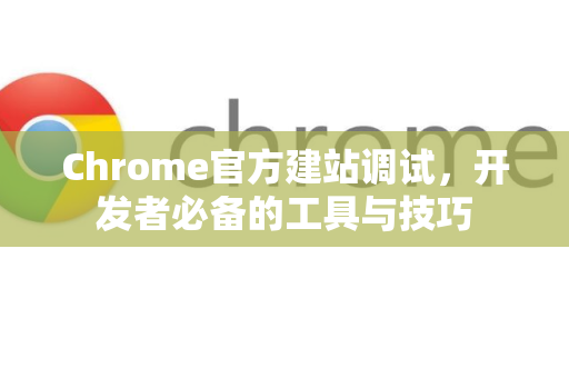 Chrome官方建站调试，开发者必备的工具与技巧-第1张图片-谷歌浏览器官网下载|Google Chrome2026最新官方版