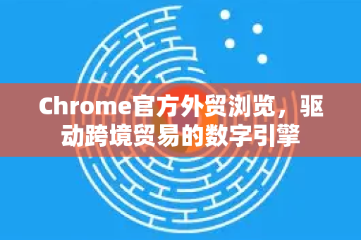 Chrome官方外贸浏览，驱动跨境贸易的数字引擎-第1张图片-谷歌浏览器官网下载|Google Chrome2026最新官方版
