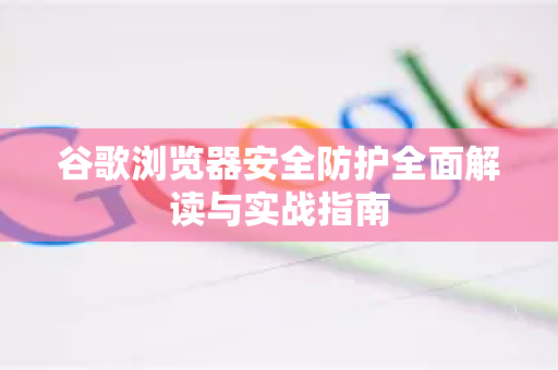 谷歌浏览器安全防护全面解读与实战指南