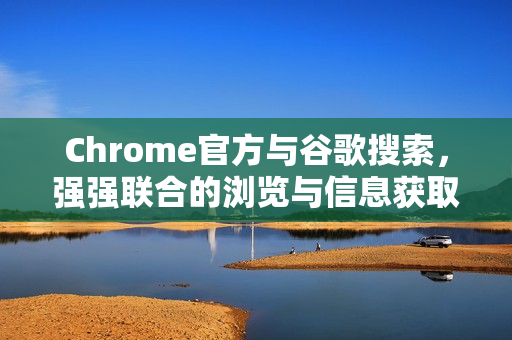 Chrome官方与谷歌搜索，强强联合的浏览与信息获取体验