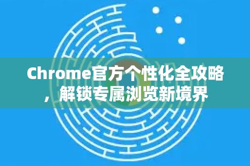 Chrome官方个性化全攻略，解锁专属浏览新境界