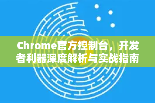 Chrome官方控制台，开发者利器深度解析与实战指南