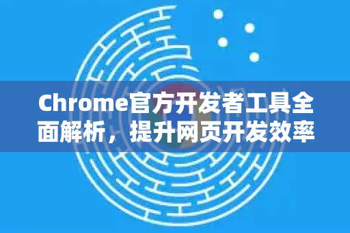 Chrome官方开发者工具全面解析，提升网页开发效率的利器