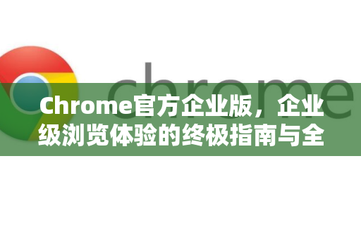 Chrome官方企业版，企业级浏览体验的终极指南与全面解析-第1张图片-谷歌浏览器官网下载|Google Chrome2026最新官方版