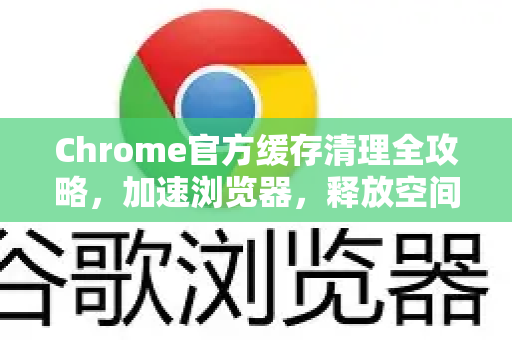 Chrome官方缓存清理全攻略，加速浏览器，释放空间
