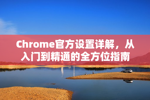 Chrome官方设置详解，从入门到精通的全方位指南