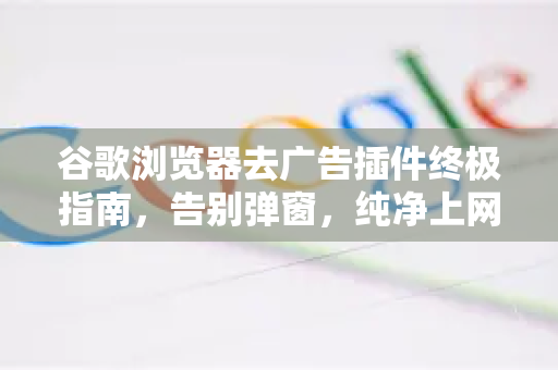 谷歌浏览器去广告插件终极指南，告别弹窗，纯净上网