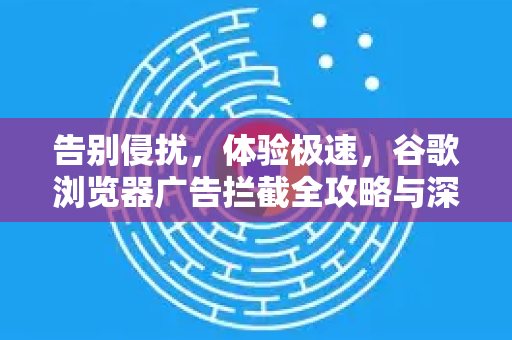 告别侵扰，体验极速，谷歌浏览器广告拦截全攻略与深度解析