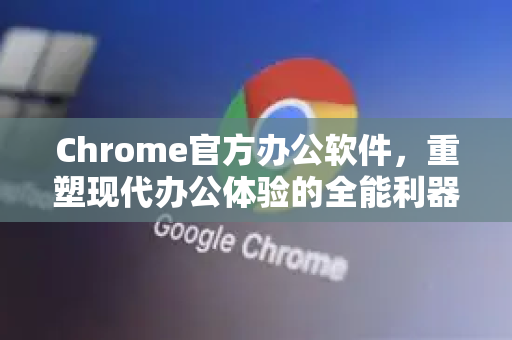 Chrome官方办公软件，重塑现代办公体验的全能利器