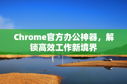 Chrome官方办公神器，解锁高效工作新境界