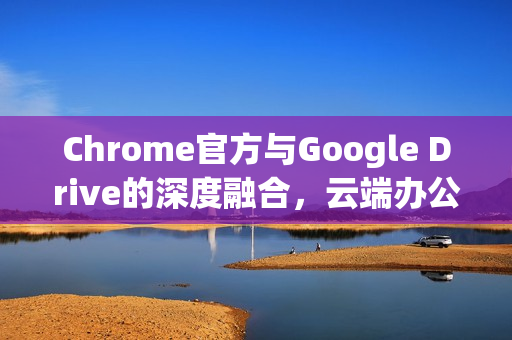 Chrome官方与Google Drive的深度融合，云端办公的新篇章