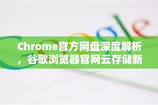 Chrome官方网盘深度解析，谷歌浏览器官网云存储新体验