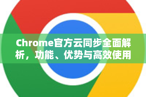 Chrome官方云同步全面解析，功能、优势与高效使用指南
