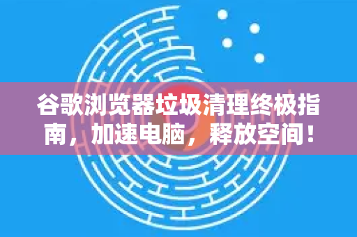 谷歌浏览器垃圾清理终极指南，加速电脑，释放空间！-第1张图片-谷歌浏览器官网下载|Google Chrome2026最新官方版