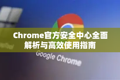Chrome官方安全中心全面解析与高效使用指南-第1张图片-谷歌浏览器官网下载|Google Chrome2026最新官方版