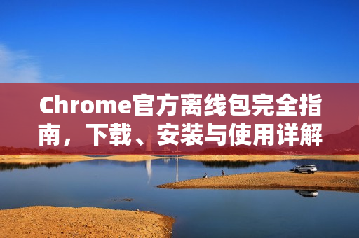 Chrome官方离线包完全指南，下载、安装与使用详解