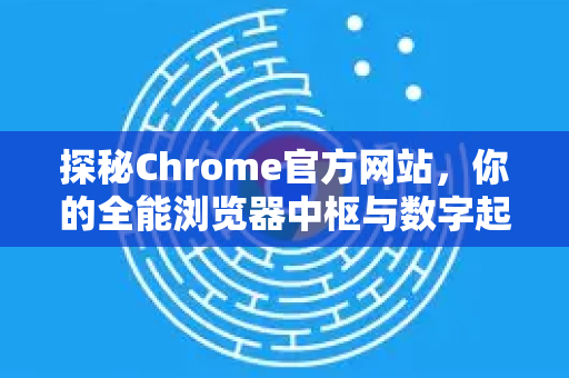 探秘Chrome官方网站，你的全能浏览器中枢与数字起点站