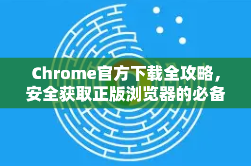 Chrome官方下载全攻略，安全获取正版浏览器的必备指南