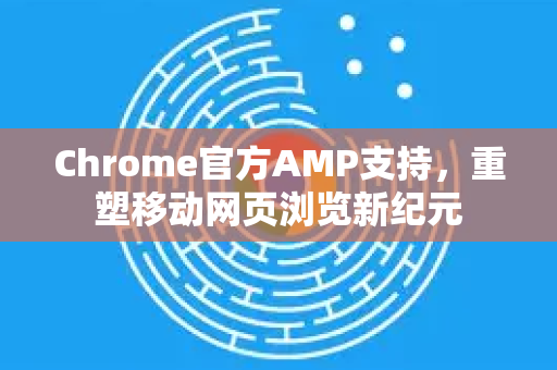 Chrome官方AMP支持，重塑移动网页浏览新纪元-第1张图片-谷歌浏览器官网下载|Google Chrome2026最新官方版