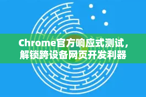 Chrome官方响应式测试，解锁跨设备网页开发利器-第1张图片-谷歌浏览器官网下载|Google Chrome2026最新官方版