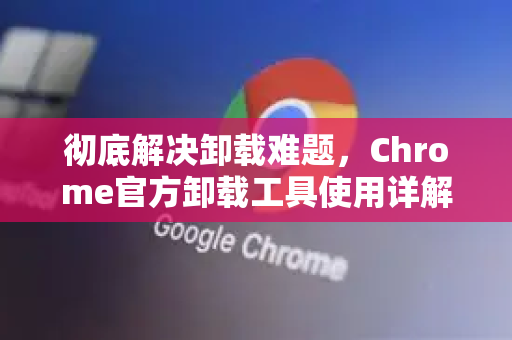 彻底解决卸载难题，Chrome官方卸载工具使用详解-第1张图片-谷歌浏览器官网下载|Google Chrome2026最新官方版