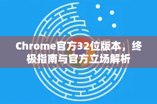 Chrome官方32位版本，终极指南与官方立场解析-第1张图片-谷歌浏览器官网下载|Google Chrome2026最新官方版