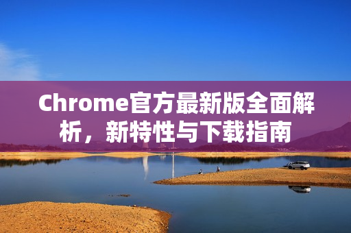Chrome官方最新版全面解析，新特性与下载指南